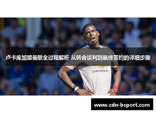 卢卡库加盟曼联全过程解析 从转会谈判到最终签约的详细步骤 卢卡库加盟曼联全过程解析 从转会谈判到最终签约的详细步骤