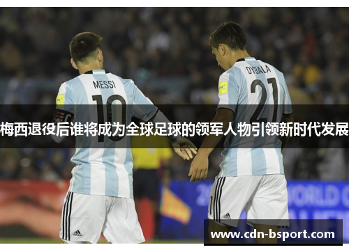 梅西退役后谁将成为全球足球的领军人物引领新时代发展 梅西退役后谁将成为全球足球的领军人物引领新时代发展