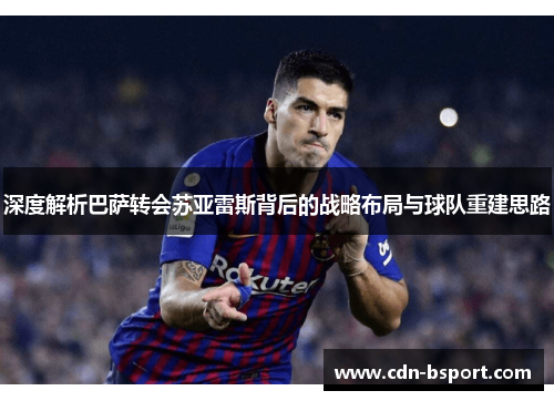 深度解析巴萨转会苏亚雷斯背后的战略布局与球队重建思路 深度解析巴萨转会苏亚雷斯背后的战略布局与球队重建思路