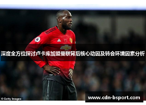 深度全方位探讨卢卡库加盟曼联背后核心动因及转会环境因素分析 深度全方位探讨卢卡库加盟曼联背后核心动因及转会环境因素分析