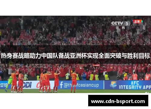 热身赛战略助力中国队备战亚洲杯实现全面突破与胜利目标