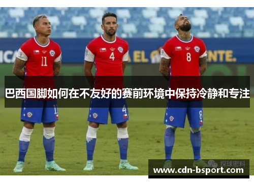 巴西国脚如何在不友好的赛前环境中保持冷静和专注