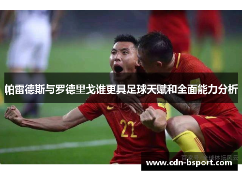帕雷德斯与罗德里戈谁更具足球天赋和全面能力分析 帕雷德斯与罗德里戈谁更具足球天赋和全面能力分析