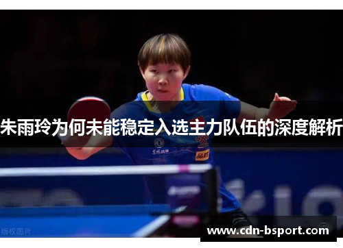 朱雨玲为何未能稳定入选主力队伍的深度解析 朱雨玲为何未能稳定入选主力队伍的深度解析