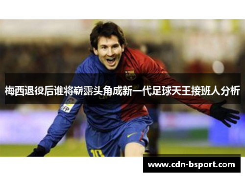 梅西退役后谁将崭露头角成新一代足球天王接班人分析