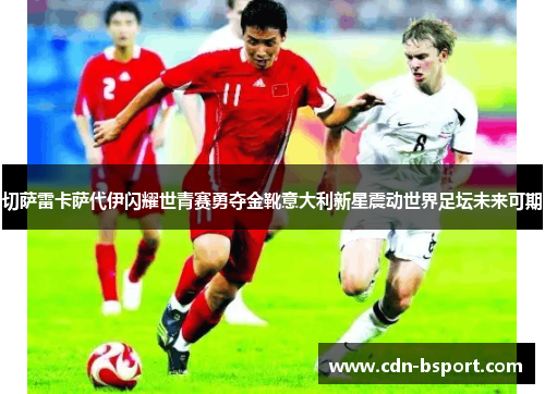 切萨雷卡萨代伊闪耀世青赛勇夺金靴意大利新星震动世界足坛未来可期 切萨雷卡萨代伊闪耀世青赛勇夺金靴意大利新星震动世界足坛未来可期