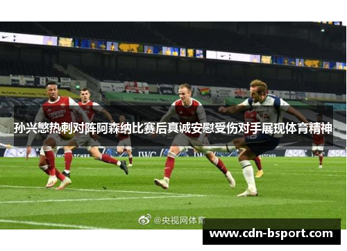 孙兴慜热刺对阵阿森纳比赛后真诚安慰受伤对手展现体育精神 孙兴慜热刺对阵阿森纳比赛后真诚安慰受伤对手展现体育精神