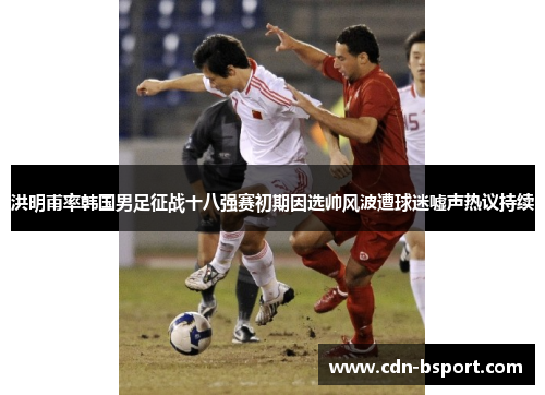 洪明甫率韩国男足征战十八强赛初期因选帅风波遭球迷嘘声热议持续 洪明甫率韩国男足征战十八强赛初期因选帅风波遭球迷嘘声热议持续