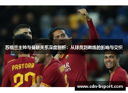苏格兰主帅与曼联关系深度剖析:从球员到教练的影响与交织 苏格兰主帅与曼联关系深度剖析:从球员到教练的影响与交织