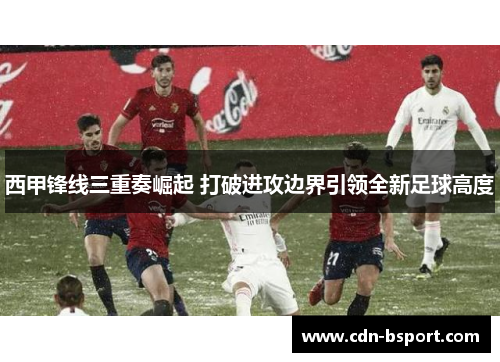 西甲锋线三重奏崛起 打破进攻边界引领全新足球高度