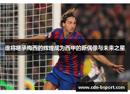 谁将继承梅西的辉煌成为西甲的新偶像与未来之星