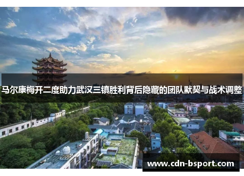 马尔康梅开二度助力武汉三镇胜利背后隐藏的团队默契与战术调整 马尔康梅开二度助力武汉三镇胜利背后隐藏的团队默契与战术调整