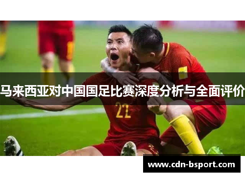 马来西亚对中国国足比赛深度分析与全面评价 马来西亚对中国国足比赛深度分析与全面评价