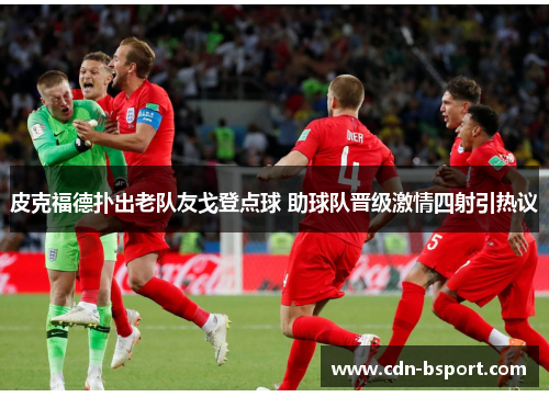 皮克福德扑出老队友戈登点球 助球队晋级激情四射引热议